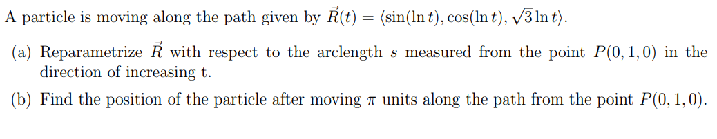 A particle is moving along the path given by Ŕ(t) = (sin(In t), cos(ln t), √3 lnt).
(a) Reparametrize R with respect to the arclength s measured from the point P(0, 1,0) in the
direction of increasing t.
(b) Find the position of the particle after moving units along the path from the point P(0, 1,0).