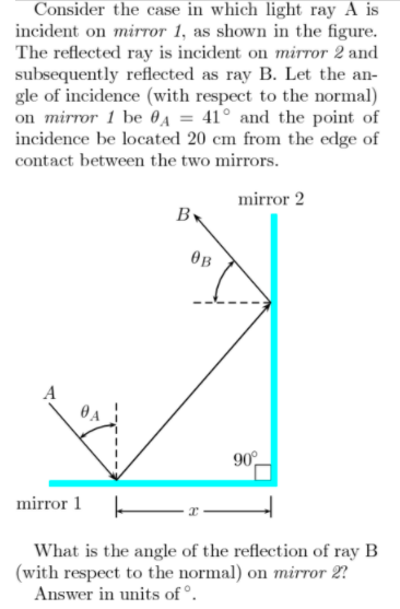 Consider the case in which light ray A is
incident on mirTor 1, as shown in the figure.
The reflected ray is incident on mirror 2 and
subsequently reflected as ray B. Let the an-
gle of incidence (with respect to the normal)
on mirror 1 be 0a = 41° and the point of
incidence be located 20 cm from the edge of
contact between the two mirrors.
mirror 2
B
OB
90°
mirror 1
What is the angle of the reflection of ray B
(with respect to the normal) on mirror 2?
Answer in units of°.
