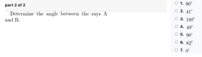 O 1. 90°
part 2 of 2
2. 41°
Determine the angle between the rays A
3. 180°
and B.
O 4. 49°
O 5. 98°
6. 82°
O 7. 0
