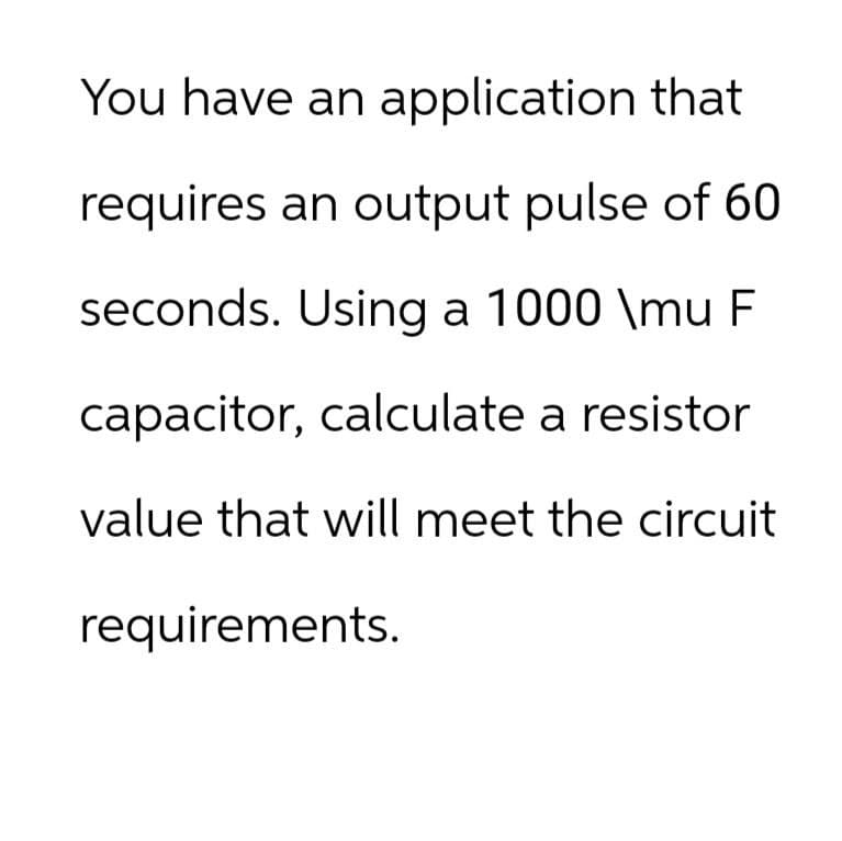 You have an application that
requires an output pulse of 60
seconds. Using a 1000 \mu F
capacitor, calculate a resistor
value that will meet the circuit
requirements.