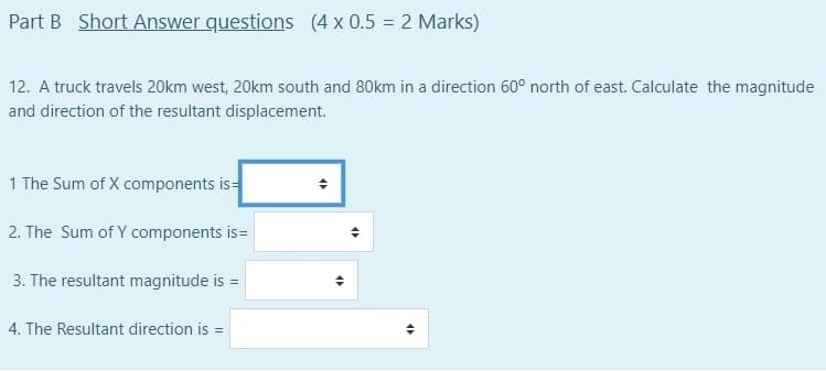 Part B Short Answer questions (4 x 0.5 = 2 Marks)
12. A truck travels 20km west, 20km south and 80km in a direction 60° north of east. Calculate the magnitude
and direction of the resultant displacement.
1 The Sum of X components is=
2. The Sum of Y components is=
3. The resultant magnitude is =
4. The Resultant direction is =
