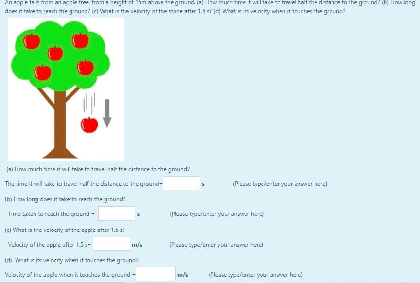 An apple falls from an apple tree, from a height of 15m above the ground. (a) How much time it will take to travel half the distance to the ground? (b) How long
does it take to reach the ground? (c) What is the velocity of the stone after 1.5 s? (d) What is its velocity when it touches the ground?
(a) How much time it will take to travel half the distance to the ground?
The time it will take to travel half the distance to the ground=
(Please type/enter your answer here)
(b) How long does it take to reach the ground?
Time taken to reach the ground =
(Please type/enter your answer here)
(c) What is the velocity of the apple after 1.5 s?
Velocity of the apple after 1.5 s=
m/s
(Please type/enter your answer here)
(d) What is its velocity when it touches the ground?
Velocity of the apple when it touches the ground =
m/s
(Please type/enter your answer here)
