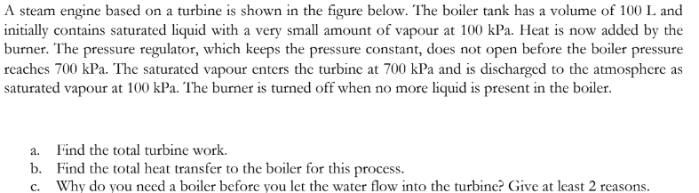 A steam engine based on a turbine is shown in the figure below. The boiler tank has a volume of 100 L and
initially contains saturated liquid with a very small amount of vapour at 100 kPa. Heat is now added by the
burner. The pressure regulator, which keeps the pressure constant, does not open before the boiler pressure
reaches 700 kPa. The saturated vapour enters the turbine at 700 kPa and is discharged to the atmosphere as
saturated vapour at 100 kPa. The burner is turned off when no more liquid is present in the boiler.
a.
Find the total turbine work.
b. Find the total heat transfer to the boiler for this process.
C.
Why do you need a boiler before you let the water flow into the turbine? Give at least 2 reasons.
