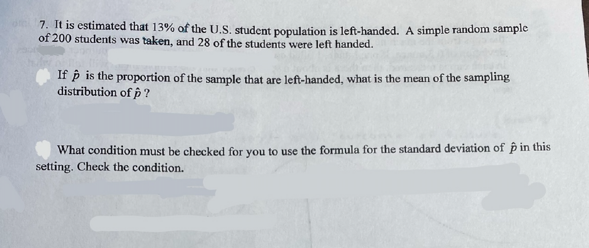 7. It is estimated that 13% of the U.S. student population is left-handed. A simple random sample
of 200 students was taken, and 28 of the students were left handed.
If p is the proportion of the sample that are left-handed, what is the mean of the sampling
distribution of p?
What condition must be checked for you to use the formula for the standard deviation of p in this
setting. Check the condition.