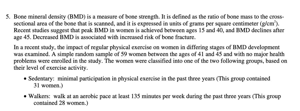 5. Bone mineral density (BMD) is a measure of bone strength. It is defined as the ratio of bone mass to the cross-
sectional area of the bone that is scanned, and it is expressed in units of grams per square centimeter (g/cm²).
Recent studies suggest that peak BMD in women is achieved between ages 15 and 40, and BMD declines after
age 45. Decreased BMD is associated with increased risk of bone fracture.
In a recent study, the impact of regular physical exercise on women in differing stages of BMD development
was examined. A simple random sample of 59 women between the ages of 41 and 45 and with no major health
problems were enrolled in the study. The women were classified into one of the two following groups, based on
their level of exercise activity.
• Sedentary: minimal participation in physical exercise in the past three years (This group contained
31 women.)
• Walkers: walk at an aerobic pace at least 135 minutes per week during the past three years (This group
contained 28 women.)