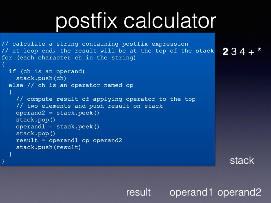 postfix calculator
|// calculate a string containing postfix expression
|// at loop end, the result will be at the top of the stack 234 + *
for (each character ch in the string)
{
if (ch is an operand)
stack.push(ch)
else // ch is an operator named op
{
// compute result of applying operator to the top
// two elements and push result on stack
operand
stack.pop()
operandl = stack.peek()
stack.pop()
= stack.peek ()
result =
operandl op operand2
stack.push (result)
stack
result
operand1 operand2
