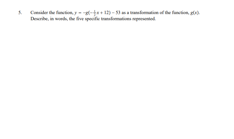 Consider the function, y = -g(-x+ 12) – 53 as a transformation of the function, g(x).
Describe, in words, the five specific transformations represented.
5.
