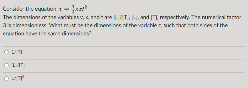 Consider the equation v=
The dimensions of the variables v, x, and t are [L]/[T], [L], and [T], respectively. The numerical factor
3 is dimensionless. What must be the dimensions of the variable z, such that both sides of the
equation have the same dimensions?
O 1/[T]
[L]/[T]
O 1/[T]³
