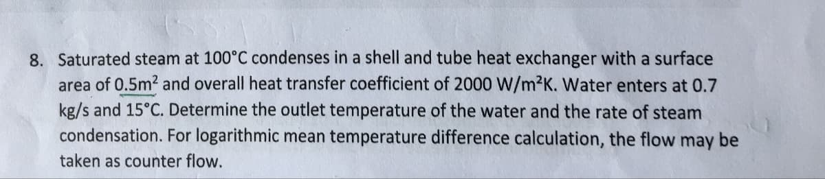 8. Saturated steam at 100°C condenses in a shell and tube heat exchanger with a surface
area of 0.5m² and overall heat transfer coefficient of 2000 W/m²K. Water enters at 0.7
kg/s and 15°C. Determine the outlet temperature of the water and the rate of steam
condensation. For logarithmic mean temperature difference calculation, the flow may be
taken as counter flow.