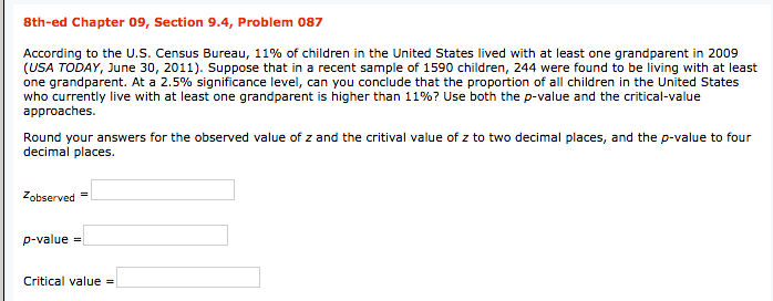 8th-ed Chapter 09, Section 9.4, Problem 087
According to the U.s. Census Bureau, 11% of children in the United States lived with at least one grandparent in 2009
(USA TODAY, June 30, 2011). Suppose that in a recent sample of 1590 children, 244 were found to be living with at least
one grandparent. At a 2.5% significance level, can you conclude that the proportion of all children in the United States
who currently live with at least one grandparent is higher than 11%? Use both the p-value and the critical-value
approaches.
Round your answers for the observed value of z and the critival value of z to two decimal places, and the p-value to four
decimal places.
Zobserved =
p-value =
Critical value =
