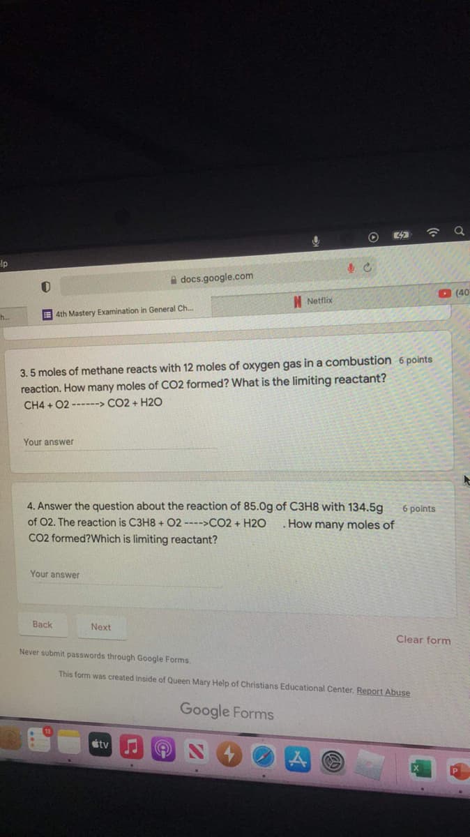 0
O
elp
docs.google.com
(40)
Netflix
4th Mastery Examination in General Ch...
h...
3.5 moles of methane reacts with 12 moles of oxygen gas in a combustion 6 points
reaction. How many moles of CO2 formed? What is the limiting reactant?
CH4 + 02 ------> CO2 + H2O
Your answer
4. Answer the question about the reaction of 85.0g of C3H8 with 134.5g 6 points
of 02. The reaction is C3H8 + 02 ---->CO2 + H2O . How many moles of
CO2 formed? Which is limiting reactant?
Your answer
Back
Next
Clear form
Never submit passwords through Google Forms.
This form was created inside of Queen Mary Help of Christians Educational Center. Report Abuse
Google Forms
tv
♫
e
32
C