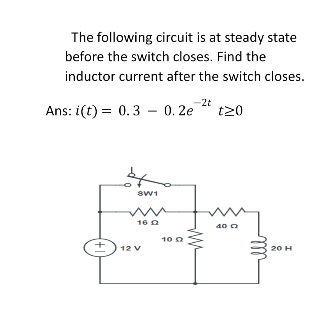 The following circuit is at steady state
before the switch closes. Find the
inductor current after the switch closes.
-2t
Ans: i(t) = 0. 3 – 0. 2e
t20
-
SW1
16 Q
10 Q
12 V
20 H
