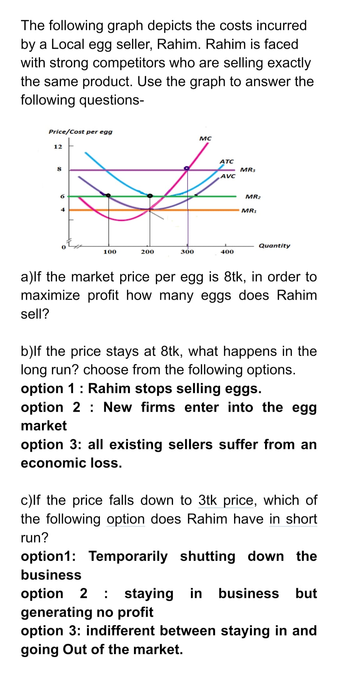 The following graph depicts the costs incurred
by a Local egg seller, Rahim. Rahim is faced
with strong competitors who are selling exactly
the same product. Use the graph to answer the
following questions-
Price/Cost per egg
MC
12
ATC
MR3
AVC
MR2
MR1
Quantity
100
200
300
400
a)lf the market price per egg is 8tk, in order to
maximize profit how many eggs does Rahim
sell?
b)lf the price stays at 8tk, what happens in the
long run? choose from the following options.
option 1: Rahim stops selling eggs.
option 2 : New firms enter into the egg
market
option 3: all existing sellers suffer from an
economic loss.
c)lf the price falls down to 3tk price, which of
the following option does Rahim have in short
run?
option1: Temporarily shutting down the
business
business
option 2 : staying in
generating no profit
option 3: indifferent between staying in and
going Out of the market.
but
