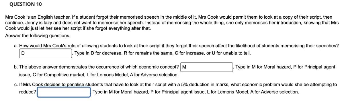 QUESTION 10
Mrs Cook is an English teacher. If a student forgot their memorised speech in the middle of it, Mrs Cook would permit them to look at a copy of their script, then
continue. Jenny is lazy and does not want to memorise her speech. Instead of memorising the whole thing, she only memorises her introduction, knowing that Mrs
Cook would just let her see her script if she forgot everything after that.
Answer the following questions:
a. How would Mrs Cook's rule of allowing students to look at their script if they forgot their speech affect the likelihood of students memorising their speeches?
D
Type in D for decrease, R for remains the same, C for increase, or U for unable to tell.
b. The above answer demonstrates the occurrence of which economic concept? M
issue, C for Competitive market, L for Lemons Model, A for Adverse selection.
Type in M for Moral hazard, P for Principal agent
c. If Mrs Cook decides to penalise students that have to look at their script with a 5% deduction in marks, what economic problem would she be attempting to
reduce?
Type in M for Moral hazard, P for Principal agent issue, L for Lemons Model, A for Adverse selection.