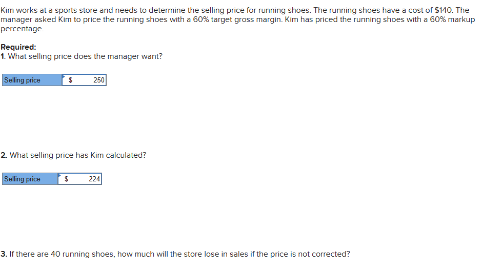 Kim works at a sports store and needs to determine the selling price for running shoes. The running shoes have a cost of $140. The
manager asked Kim to price the running shoes with a 60% target gross margin. Kim has priced the running shoes with a 60% markup
percentage.
Required:
1. What selling price does the manager want?
Selling price
$ 250
2. What selling price has Kim calculated?
Selling price
$ 224
3. If there are 40 running shoes, how much will the store lose in sales if the price is not corrected?