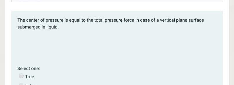 The center of pressure is equal to the total pressure force in case of a vertical plane surface
submerged in liquid.
Select one:
True
