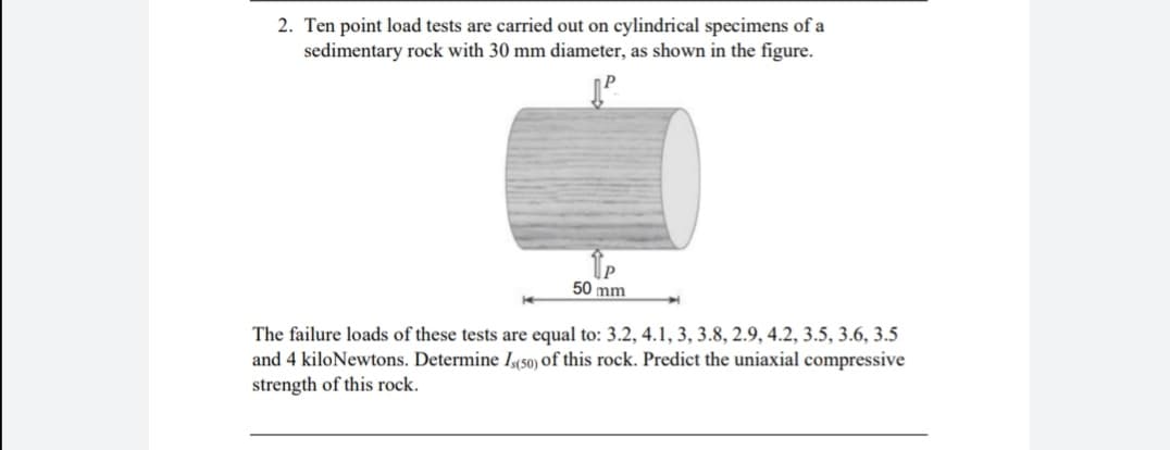 2. Ten point load tests are carried out on cylindrical specimens of a
sedimentary rock with 30 mm diameter, as shown in the figure.
50 mm
The failure loads of these tests are equal to: 3.2, 4.1, 3, 3.8, 2.9, 4.2, 3.5, 3.6, 3.5
and 4 kiloNewtons. Determine Iso) of this rock. Predict the uniaxial compressive
strength of this rock.
