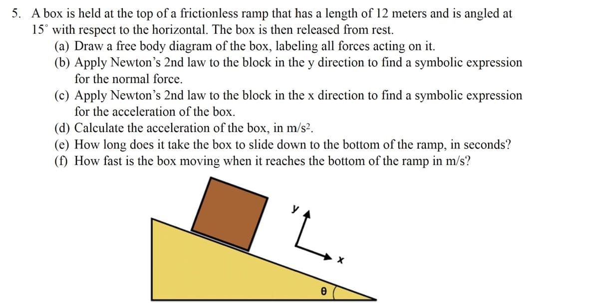 5. A box is held at the top of a frictionless ramp that has a length of 12 meters and is angled at
15° with respect to the horizontal. The box is then released from rest.
(a) Draw a free body diagram of the box, labeling all forces acting on it.
(b) Apply Newton's 2nd law to the block in the y direction to find a symbolic expression
for the normal force.
(c) Apply Newton's 2nd law to the block in the x direction to find a symbolic expression
for the acceleration of the box.
(d) Calculate the acceleration of the box, in m/s².
(e) How long does it take the box to slide down to the bottom of the ramp, in seconds?
(f) How fast is the box moving when it reaches the bottom of the ramp in m/s?
"L.
0