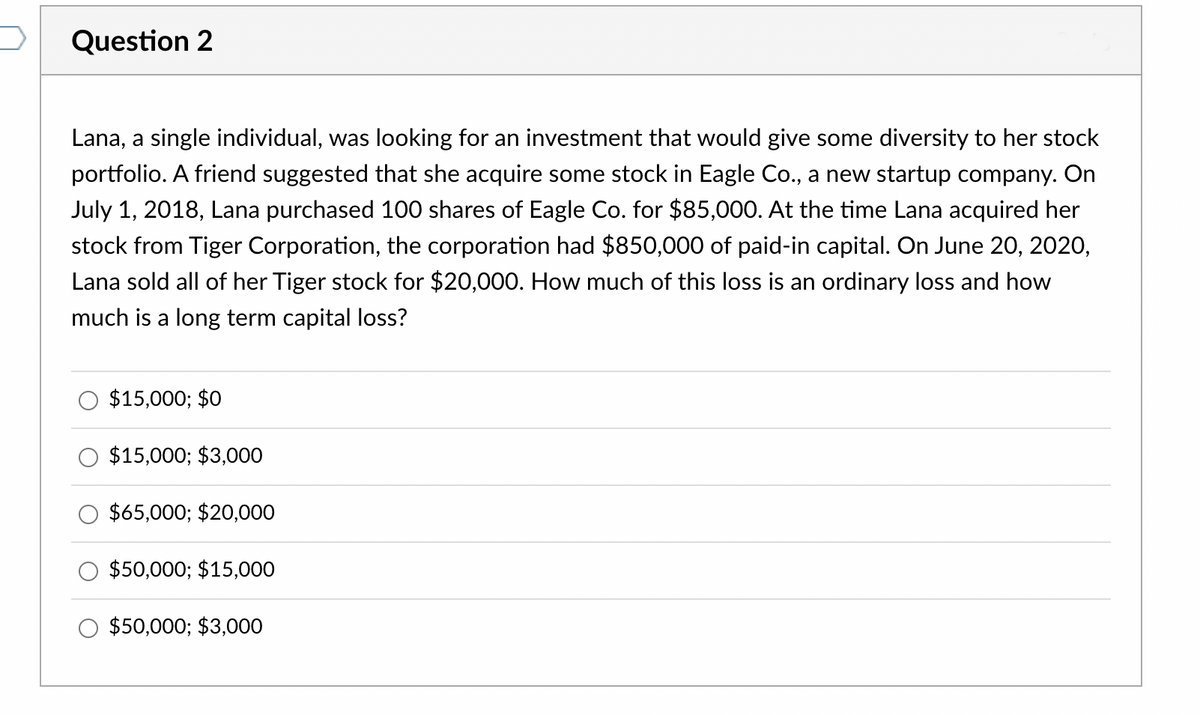 Question 2
Lana, a single individual, was looking for an investment that would give some diversity to her stock
portfolio. A friend suggested that she acquire some stock in Eagle Co., a new startup company. On
July 1, 2018, Lana purchased 100 shares of Eagle Co. for $85,000. At the time Lana acquired her
stock from Tiger Corporation, the corporation had $850,000 of paid-in capital. On June 20, 2020,
Lana sold all of her Tiger stock for $20,000. How much of this loss is an ordinary loss and how
much is a long term capital loss?
$15,000; $0
$15,000; $3,000
$65,000; $20,000
$50,000; $15,000
$50,000; $3,000
