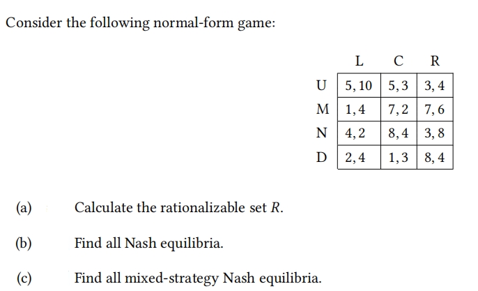 Consider the following normal-form game:
L
C
R
U 5, 10 | 5, 3
3, 4
M
М 1,4
7,2
7, 6
N 4,2
8,4 | 3, 8
D
2,4
1,3
8, 4
(a)
Calculate the rationalizable set R.
(b)
Find all Nash equilibria.
(c)
Find all mixed-strategy Nash equilibria.
