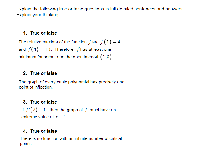 Explain the following true or false questions in full detailed sentences and answers.
Explain your thinking.
1. True or false
The relative maxima of the function f are f(1) = 4
and f(3) = 10. Therefore, f has at least one
minimum for some xon the open interval (1,3).
2. True or false
The graph of every cubic polynomial has precisely one
point of inflection.
3. True or false
If f'(2) = 0, then the graph of f must have an
extreme value at x = 2.
4. True or false
There is no function with an infinite number of critical
points.
