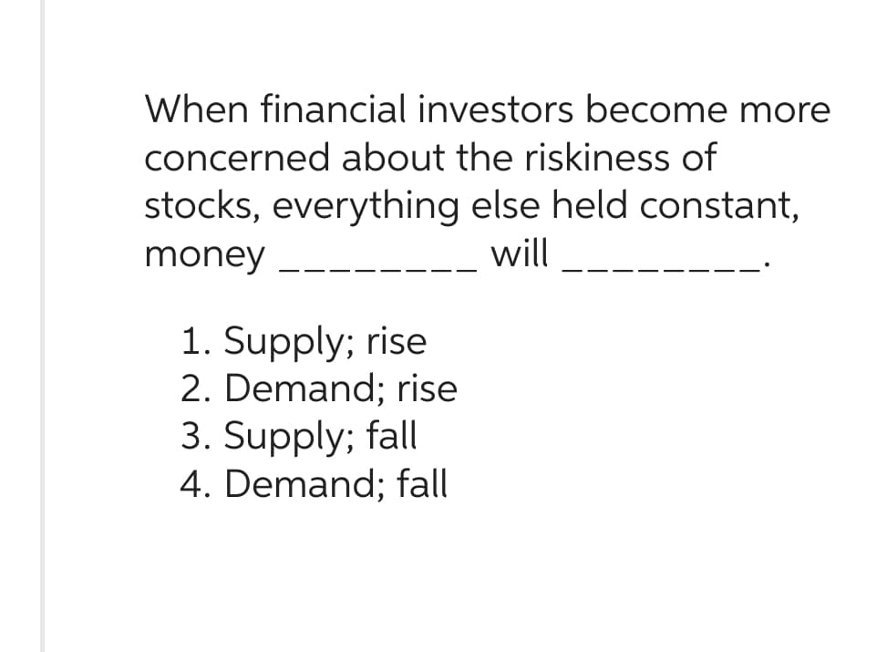 When financial investors become more
concerned about the riskiness of
stocks, everything else held constant,
money
will
1. Supply; rise
2. Demand; rise
3. Supply; fall
4. Demand; fall
