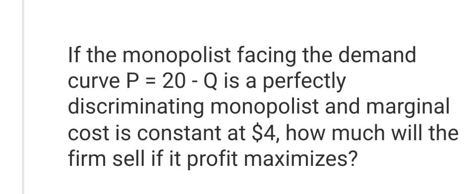 If the monopolist facing the demand
curve P = 20 - Q is a perfectly
discriminating monopolist and marginal
cost is constant at $4, how much will the
firm sell if it profit maximizes?