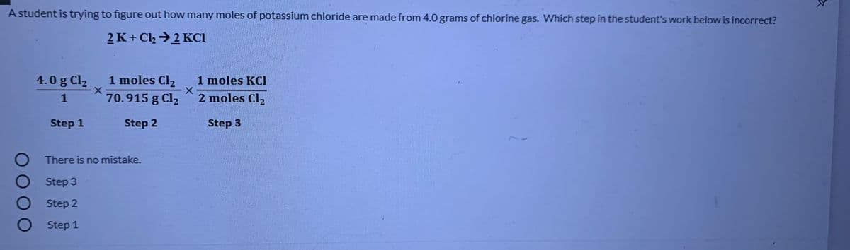 A student is trying to figure out how many moles of potassium chloride are made from 4.0 grams of chlorine gas. Which step in the student's work below is incorrect?
2 K+ Clh →2 KCI
1 moles Cl2
70.915 g Cl2
4.0 g Cl2
1 moles KCI
1
2 moles Cl2
Step 1
Step 2
Step 3
There is no mistake.
Step 3
O Step 2
O Step 1
