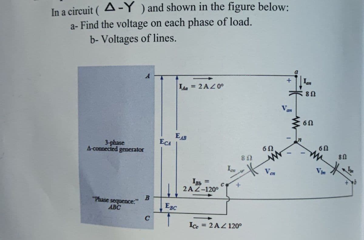 In a circuit (A-Y) and shown in the figure below:
a- Find the voltage on each phase of load.
b- Voltages of lines.
3-phase
A-connected generator
"Phase sequence:"
ABC
A
B
C
ECA
Ida
EAB
EBC
= 2A/0°
IBb
2AZ-120°
C
80
+
Ice = 2 AZ 120°
60.
Ven
+ Ian
V.
an
802
6Ω
6Ω
m
Vbn
8 Ω