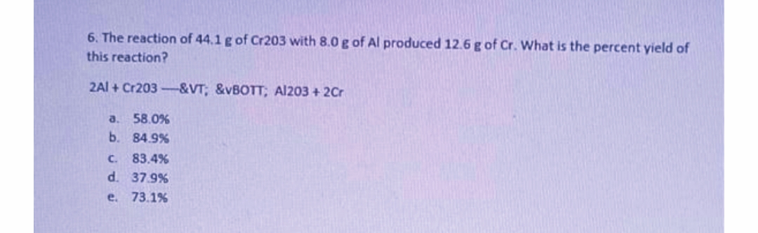 6. The reaction of 44.1 g of Cr203 with 8.0 g of Al produced 12.6 g of Cr. What is the percent yield of
this reaction?
2Al + Cr203-&VT; &VBOTT; Al203 + 2Cr
a.
58.0%
b. 84.9%
C. 83.4%
d. 37.9%
e. 73.1%
