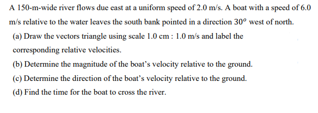 A 150-m-wide river flows due east at a uniform speed of 2.0 m/s. A boat with a speed of 6.0
m/s relative to the water leaves the south bank pointed in a direction 30° west of north.
(a) Draw the vectors triangle using scale 1.0 cm : 1.0 m/s and label the
corresponding relative velocities.
(b) Determine the magnitude of the boat's velocity relative to the ground.
(c) Determine the direction of the boat's velocity relative to the ground.
(d) Find the time for the boat to cross the river.
SS
