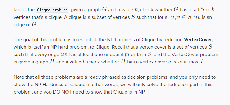 Recall the Clique problem: given a graph G and a value k, check whether G has a set S of k
vertices that's a clique. A clique is a subset of vertices S such that for all u, v S, uv is an
edge of G.
The goal of this problem is to establish the NP-hardness of Clique by reducing VertexCover,
which is itself an NP-hard problem, to Clique. Recall that a vertex cover is a set of vertices S
such that every edge uv has at least one endpoint (u or v) in S, and the VertexCover problem
is given a graph H and a value 1, check whether H has a vertex cover of size at most 1.
Note that all these problems are already phrased as decision problems, and you only need to
show the NP-Hardness of Clique. In other words, we will only solve the reduction part in this
problem, and you DO NOT need to show that Clique is in NP.