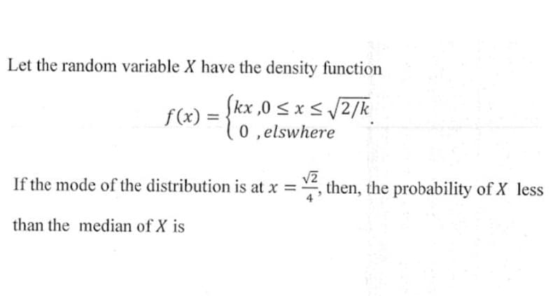 Let the random variable X have the density function
(kx,0 ≤ x ≤ √2/k
0, elswhere
f(x) =
If the mode of the distribution is at x = -
than the median of X is
then, the probability of X less