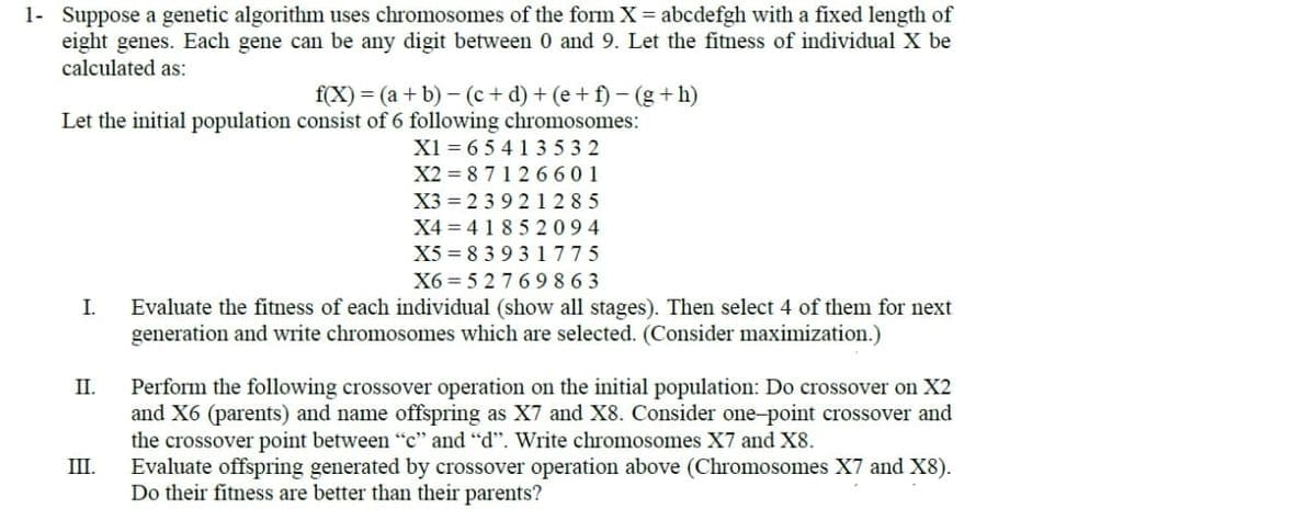 1- Suppose a genetic algorithm uses chromosomes of the form X = abcdefgh with a fixed length of
eight genes. Each gene can be any digit between 0 and 9. Let the fitness of individual X be
calculated as:
f(X) = (a + b)−(c+d) + (e+f) - (g+h)
Let the initial population consist of 6 following chromosomes:
X1 65413532
X2=87126601
X3 239 21285
X4=41852094
X5 83931775
X6=52769863
Evaluate the fitness of each individual (show all stages). Then select 4 of them for next
generation and write chromosomes which are selected. (Consider maximization.)
I.
II.
III.
Perform the following crossover operation on the initial population: Do crossover on X2
and X6 (parents) and name offspring as X7 and X8. Consider one-point crossover and
the crossover point between "c" and "d". Write chromosomes X7 and X8.
Evaluate offspring generated by crossover operation above (Chromosomes X7 and X8).
Do their fitness are better than their parents?