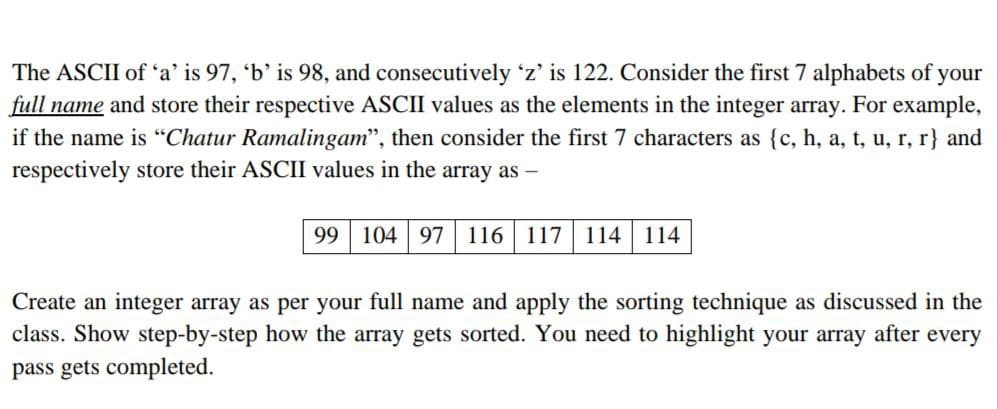 The ASCII of 'a' is 97, 'b' is 98, and consecutively 'z' is 122. Consider the first 7 alphabets of your
full name and store their respective ASCII values as the elements in the integer array. For example,
if the name is "Chatur Ramalingam", then consider the first 7 characters as {c, h, a, t, u, r, r} and
respectively store their ASCII values in the array as -
99 104 97 116 117 114 114
Create an integer array as per your full name and apply the sorting technique as discussed in the
class. Show step-by-step how the array gets sorted. You need to highlight your array after every
pass gets completed.