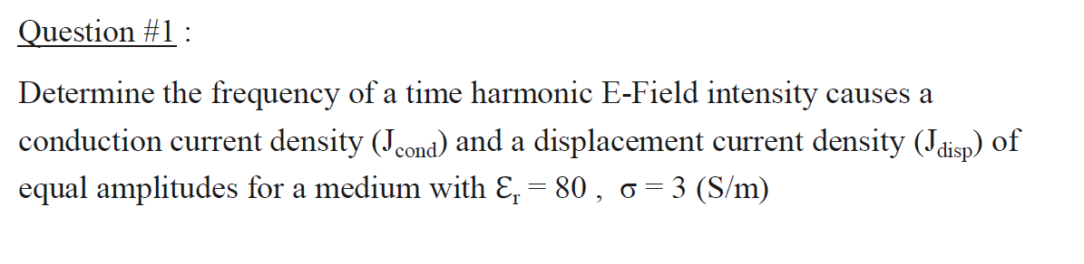 Question #1:
Determine the frequency of a time harmonic E-Field intensity causes a
conduction current density (Jeond) and a displacement current density (Jdisp) of
equal amplitudes for a medium with &, = 80 , o=3 (S/m)
