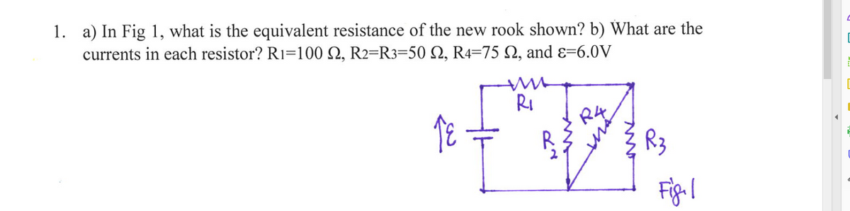 1. a) In Fig 1, what is the equivalent resistance of the new rook shown? b) What are the
currents in each resistor? R1=100 S2, R2-R3-50 2, R4-75 , and ε-6.0V
18
R₁
ܡܝ
R3
Figl