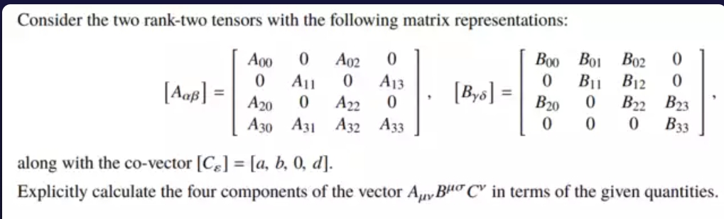 Consider the two rank-two tensors with the following matrix representations:
Воо Во
Bo2
B11 B12
B22 B23
Вз
A00
A02
A11
A22
A13
[Aaf] =
[Bys] =
B20
A20
Азо Аз1 Аз2 Азз
along with the co-vector [C] = [a, b, 0, d].
%3D
Explicitly calculate the four components of the vector Auy BHo C" in terms of the given quantities.
