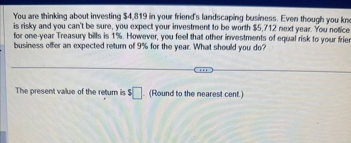 You are thinking about investing $4,819 in your friend's landscaping business. Even though you kn
is risky and you can't be sure, you expect your investment to be worth $5,712 next year. You notice
for one-year Treasury bills is 1%. However, you feel that other investments of equal risk to your frier
business offer an expected return of 9% for the year. What should you do?
The present value of the return is $
(Round to the nearest cent.)