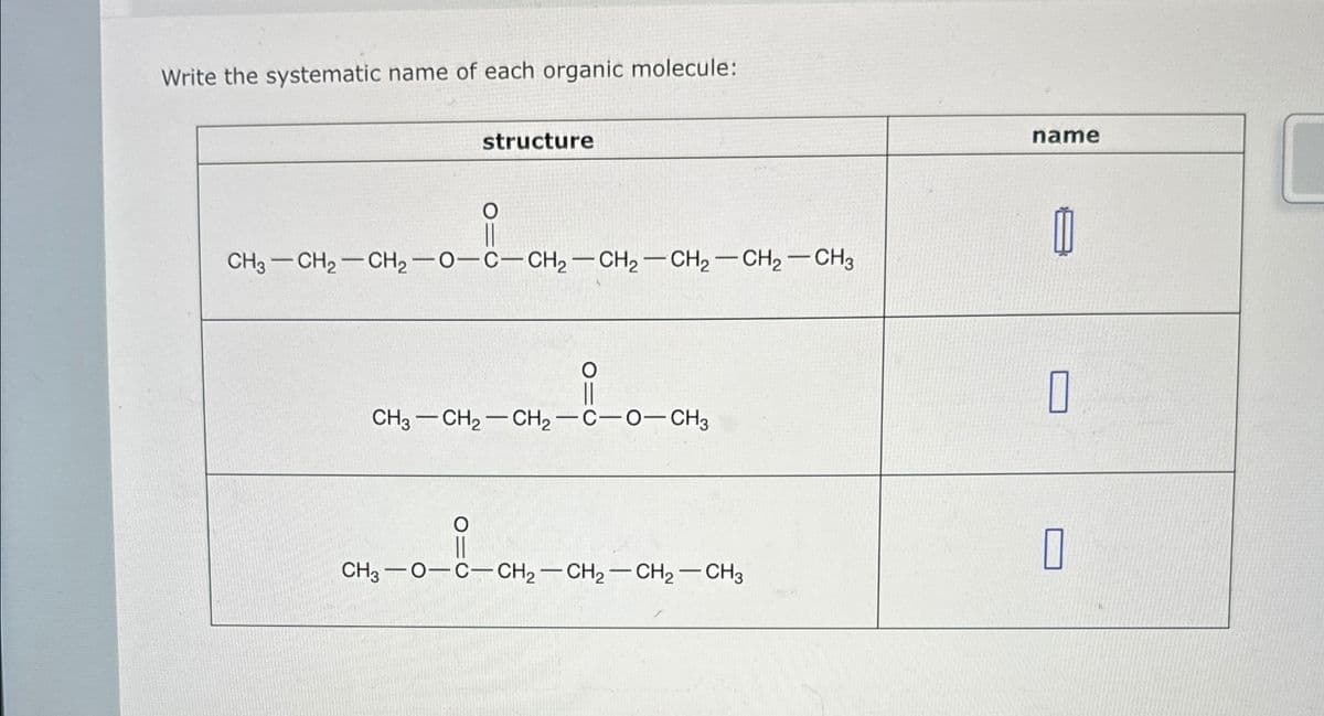 Write the systematic name of each organic molecule:
structure
о
CH3-CH2-CH2-0-C-CH2-CH2-CH2-CH2-CH3
CH3 CH2 CH2-C-O-CH3
CH3 O-C-CH2-CH2-CH2-CH3
name
П