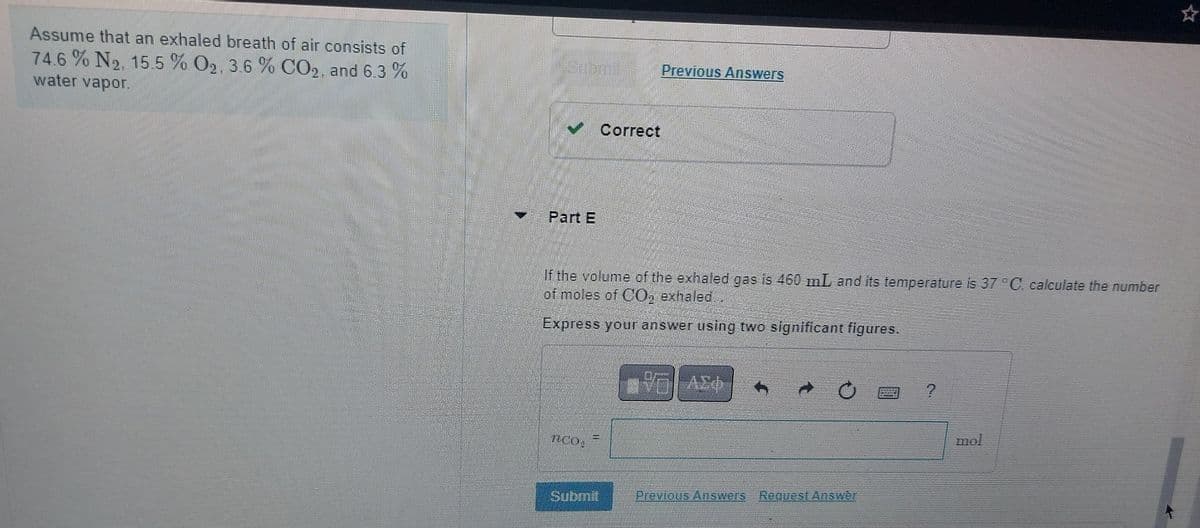 Assume that an exhaled breath of air consists of
74.6 % No. 15.5 % O2, 3.6 % CO2, and 6.3 %
water vapor.
Correct
Part E
Previous Answers
If the volume of the exhaled gas is 460 mL, and its temperature is 37 °C calculate the number
of moles of CO, exhaled..
Express your answer using two significant figures.
Ο ΑΣΦ
CO
Submit
Previous Answers Request Answer
mol