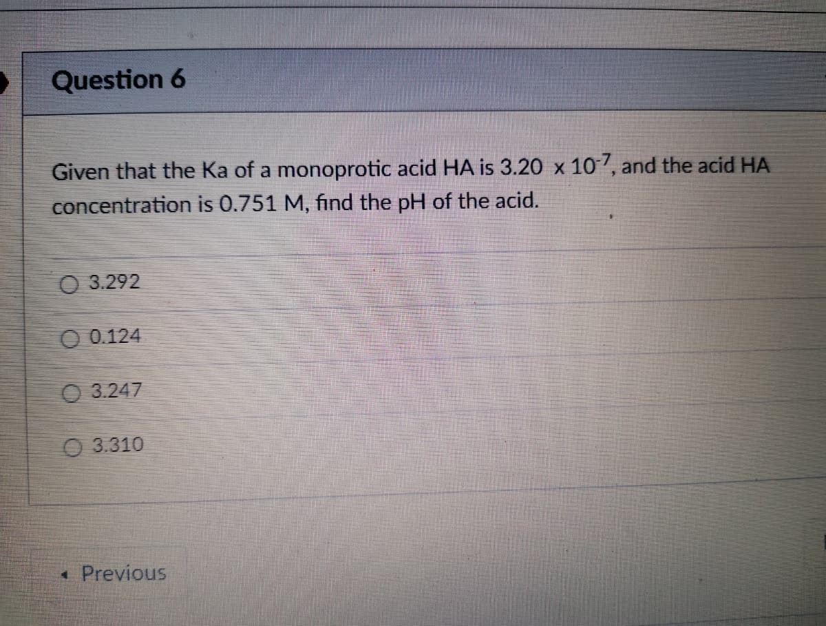 Question 6
Given that the Ka of a monoprotic acid HA is 3.20 x 107, and the acid HA
concentration is 0.751 M, find the pH of the acid.
O 3.292
O 0.124
O 3.247
O 3.310
* Previous
