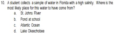 10. A student collects a sample of water in Florida with a high salinity. Where is the
most likely place for this water to have come from?
a. St. Johns River
b. Pond at school
C. Atlantic Ocean
d. Lake Okeechobee
