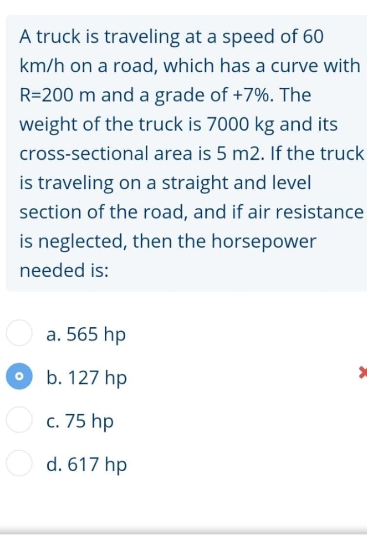 A truck is traveling at a speed of 60
km/h on a road, which has a curve with
R=200 m and a grade of +7%. The
weight of the truck is 7000 kg and its
cross-sectional area is 5 m2. If the truck
is traveling on a straight and level
section of the road, and if air resistance
is neglected, then the horsepower
needed is:
a. 565 hp
b. 127 hp
c. 75 hp
d. 617 hp

