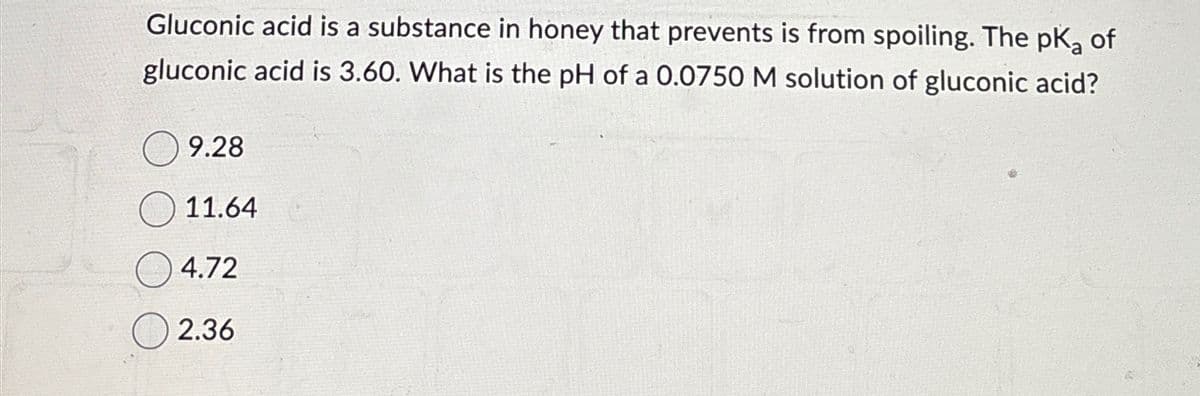 Gluconic acid is a substance in honey that prevents is from spoiling. The pKa of
gluconic acid is 3.60. What is the pH of a 0.0750 M solution of gluconic acid?
9.28
11.64
4.72
2.36