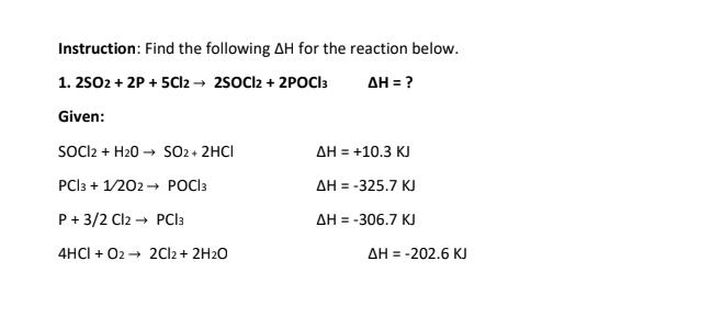 Instruction: Find the following AH for the reaction below.
1. 2502 + 2P + 5Cl2 → 2sOCl2 + 2POCI3
AH = ?
Given:
SOIl2 + H20 → S02 + 2HCI
AH = +10.3 KJ
PCI3 + 1/202 → POCI3
AH = -325.7 KJ
P + 3/2 Cl2 → PCI3
AH = -306.7 KJ
4HCI + 02 → 2Cl2 + 2H2O
AH = -202.6 K.
