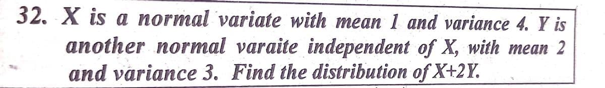 32. X is a normal variate with mean 1 and variance 4. Y is
another normal varaite independent of X, with mean 2
and variance 3. Find the distribution of X+2Y.
