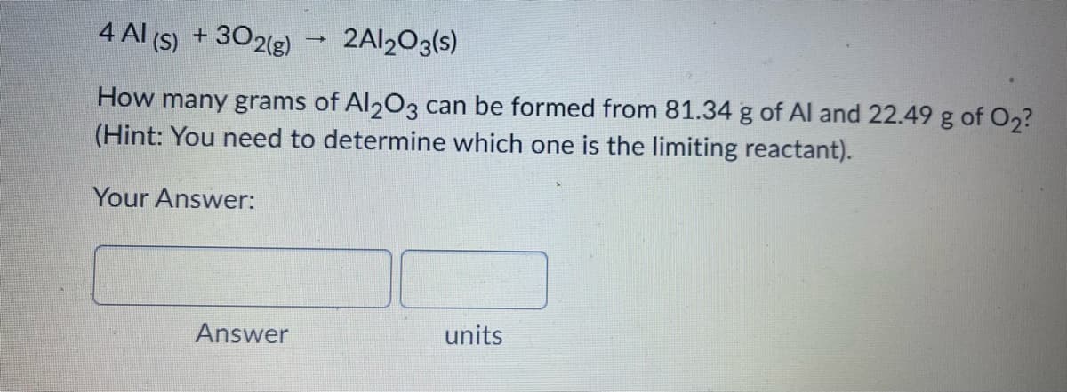 4 Al (S) + 302(g)
2AI2O3(s)
How many grams of Al203 can be formed from 81.34 g of Al and 22.49 g of O2?
(Hint: You need to determine which one is the limiting reactant).
Your Answer:
Answer
units
