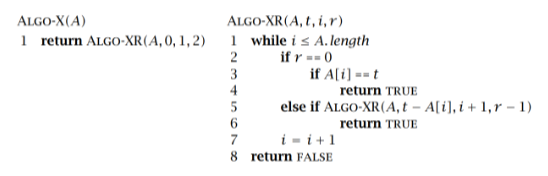 ALGO-X(A)
ALGO-XR(A, t, i, r)
1 return ALGO-XR(A, 0, 1, 2)
1 while i s A. length
2
if r -- 0
3
if A[i] =- t
4
return TRUE
else if ALGO-XR(A, t – A[i), i + 1,r – 1)
return TRUE
i - i+1
8 return FALSE
7
