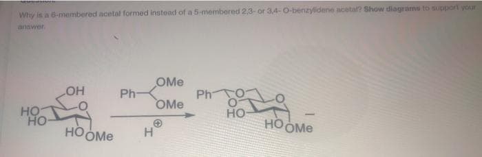 Why is a 6-membered acetal formed instead of a 5-membered 2,3- or 3,4-O-benzylidene acetal? Show diagrams to support your
answer.
OMe
Ph
OMe
LHO
Ph-
HO
HO
но-
HOOME
HOOME
H
